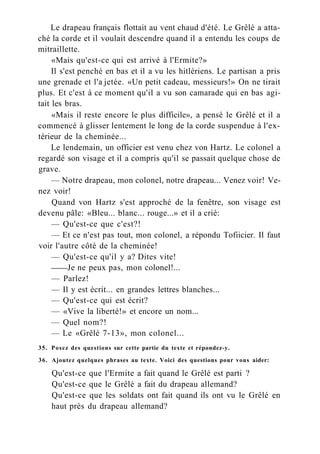 Le drapeau français flottait au vent chaud d'été. Le Grêlé a atta-
ché la corde et il voulait descendre quand il a entendu les coups de
mitraillette.
«Mais qu'est-ce qui est arrivé à l'Ermite?»
Il s'est penché en bas et il a vu les hitlériens. Le partisan a pris
une grenade et l'a jetée. «Un petit cadeau, messieurs!» On ne tirait
plus. Et c'est à ce moment qu'il a vu son camarade qui en bas agi-
tait les bras.
«Mais il reste encore le plus difficile», a pensé le Grêlé et il a
commencé à glisser lentement le long de la corde suspendue à l'ex-
térieur de la cheminée...
Le lendemain, un officier est venu chez von Hartz. Le colonel a
regardé son visage et il a compris qu'il se passait quelque chose de
grave.
— Notre drapeau, mon colonel, notre drapeau... Venez voir! Ve-
nez voir!
Quand von Hartz s'est approché de la fenêtre, son visage est
devenu pâle: «Bleu... blanc... rouge...» et il a crié:
— Qu'est-ce que c'est?!
— Et ce n'est pas tout, mon colonel, a répondu Tofiicier. Il faut
voir l'autre côté de la cheminée!
— Qu'est-ce qu'il y a? Dites vite!
Je ne peux pas, mon colonel!...
— Parlez!
— Il y est écrit... en grandes lettres blanches...
— Qu'est-ce qui est écrit?
— «Vive la liberté!» et encore un nom...
— Quel nom?!
— Le «Grêlé 7-13», mon colonel...
35. Posez des questions sur cette partie du texte et répondez-y.
36. Ajoutez quelques phrases au texte. Voici des questions pour vous aider:
Qu'est-ce que l'Ermite a fait quand le Grêlé est parti ?
Qu'est-ce que le Grêlé a fait du drapeau allemand?
Qu'est-ce que les soldats ont fait quand ils ont vu le Grêlé en
haut près du drapeau allemand?
 