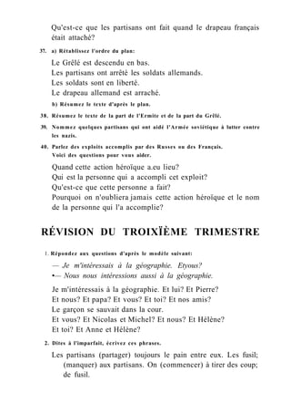 Qu'est-ce que les partisans ont fait quand le drapeau français
était attaché?
37. a) Rétablissez l'ordre du plan:
Le Grêlé est descendu en bas.
Les partisans ont arrêté les soldats allemands.
Les soldats sont en liberté.
Le drapeau allemand est arraché.
b) Résumez le texte d'après le plan.
38. Résumez le texte de la part de l'Ermite et de la part du Grêlé.
39. Nommez quelques partisans qui ont aidé l'Armée soviétique à lutter contre
les nazis.
40. Parlez des exploits accomplis par des Russes ou des Français.
Voici des questions pour vous aider.
Quand cette action héroïque a.eu lieu?
Qui est la personne qui a accompli cet exploit?
Qu'est-ce que cette personne a fait?
Pourquoi on n'oubliera jamais cette action héroïque et le nom
de la personne qui l'a accomplie?
RÉVISION DU TROIXÏÈME TRIMESTRE
1. Répondez aux questions d'après le modèle suivant:
— Je m'intéressais à la géographie. Etyous?
•— Nous nous intéressions aussi à la géographie.
Je m'intéressais à la géographie. Et lui? Et Pierre?
Et nous? Et papa? Et vous? Et toi? Et nos amis?
Le garçon se sauvait dans la cour.
Et vous? Et Nicolas et Michel? Et nous? Et Hélène?
Et toi? Et Anne et Hélène?
2. Dites à l'imparfait, écrivez ces phrases.
Les partisans (partager) toujours le pain entre eux. Les fusil;
(manquer) aux partisans. On (commencer) à tirer des coup;
de fusil.
 