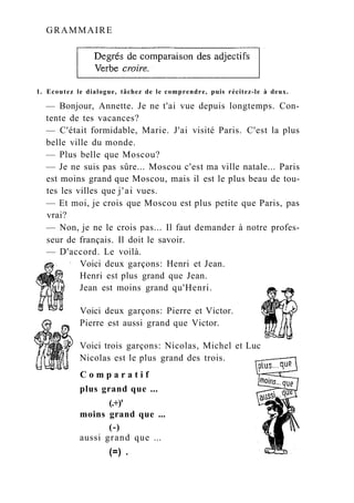 GRAMMAIRE
1. Ecoutez le dialogue, tâchez de le comprendre, puis récitez-le à deux.
— Bonjour, Annette. Je ne t'ai vue depuis longtemps. Con-
tente de tes vacances?
— C'était formidable, Marie. J'ai visité Paris. C'est la plus
belle ville du monde.
— Plus belle que Moscou?
— Je ne suis pas sûre... Moscou c'est ma ville natale... Paris
est moins grand que Moscou, mais il est le plus beau de tou-
tes les villes que j'ai vues.
— Et moi, je crois que Moscou est plus petite que Paris, pas
vrai?
— Non, je ne le crois pas... Il faut demander à notre profes-
seur de français. Il doit le savoir.
— D'accord. Le voilà.
Voici deux garçons: Henri et Jean.
Henri est plus grand que Jean.
Jean est moins grand qu'Henri.
Voici deux garçons: Pierre et Victor.
Pierre est aussi grand que Victor.
Voici trois garçons: Nicolas, Michel et Luc
Nicolas est le plus grand des trois.
C o m p a r a t i f
plus grand que ...
(.+)'
moins grand que ...
(-)
aussi grand que ...
(=) .
 