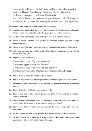 Garonne et le Rhin.... de la France est Paris. Ses plus grandes ...
sont: Le Havre, Strasbourg, Bordeaux, Lyon, Marseille.
La France compte ... millions d'habitants.
Au ... de la France se trouvent les plus hautes ... de l'Europe —
les Alpes. A ... ce sont les montagnes du Jura, au ... les Pyrénées.
12. Dites ce que vous faites aux leçons de géographie.
13. Imaginez que vous faites un voyage en chemin de fer de la Russie en France.
Nommez (en consultant la carte) les pays que vous allez traverser.
14. Invitez votre ami français (par correspondance) à visiter notre pays.
15. Jouez la scène suivante: vous parlez aux écoliers français qui ont voyagé
dans notre pays.
16. Parlez d'une ville que vous avez visitée, employez les mots de la leçon 8.
17. Votre ami est venu de sa ville natale. Posez-lui des questions sur sa ville et
parlez de votre ville.
18. Répondez aux questions:
Connaissez-vous l'hymne français?
Comment appelle-t-on cet hymne?
Connaissez-vous l'histoire de cet hymne?
Connaissez-vous des épisodes de l'histoire de la France?
19. Parlez d'un épisode de l'histoire de la France.
20. Parlez d'un personnage historique russe ou français que vous connaissez.
21. Racontez ce que vous savez sur les actions des partisans français pendant la
guerre.
22. Parlez d'un livre d'histoire que vous avez lu.
23. Ecrivez une composition sur la géographie de la France, utilisez le vocabu-
laire de la leçon 7.
24. Parlez de votre ville natale, dites si vous aimez votre ville et pourquoi. Qu' est-
ce que vous allez montrer à un ami qui vient chez vous?
25. Ecrivez une lettre à votre ami, informez-le de votre voyage, dites vos im-
pressions.
26. Un élève parle de son héros préféré. Les autres lui posent des questions.
27. Un élève parle de la ville qu'il aime le mieux. Les autres lui posent des
questions et disent s'ils sont d'accord ou pas.
 