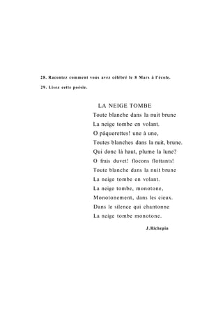 28. Racontez comment vous avez célébré le 8 Mars à l'école.
29. Lisez cette poésie.
LA NEIGE TOMBE
Toute blanche dans la nuit brune
La neige tombe en volant.
О pâquerettes! une à une,
Toutes blanches dans la nuit, brune.
Qui donc là haut, plume la lune?
О frais duvet! flocons flottants!
Toute blanche dans la nuit brune
La neige tombe en volant.
La neige tombe, monotone,
Monotonement, dans les cieux.
Dans le silence qui chantonne
La neige tombe monotone.
J.Richepin
 
