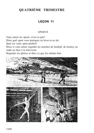 QUATRIÈME TRIMESTRE
LEÇON 11
SPORTS
Vous aimez les sports, n'est-ce pas?
Dites quel sport vous pratiquez en hiver et en été.
Quel est votre sport préféré?
Dites si vous aimez regarder les matches de football, de hockey au
stade ou bien à la télévision.
Regardez les photos et dites ce que les enfants font.
7-4769
 