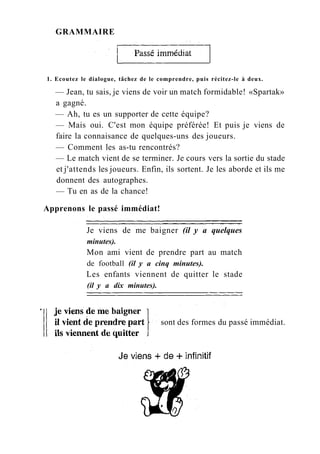 GRAMMAIRE
1. Ecoutez le dialogue, tâchez de le comprendre, puis récitez-le à deux.
— Jean, tu sais, je viens de voir un match formidable! «Spartak»
a gagné.
— Ah, tu es un supporter de cette équipe?
— Mais oui. C'est mon équipe préférée! Et puis je viens de
faire la connaisance de quelques-uns des joueurs.
— Comment les as-tu rencontrés?
— Le match vient de se terminer. Je cours vers la sortie du stade
et j'attends les joueurs. Enfin, ils sortent. Je les aborde et ils me
donnent des autographes.
— Tu en as de la chance!
Apprenons le passé immédiat!
Je viens de me baigner (il y a quelques
minutes).
Mon ami vient de prendre part au match
de football (il y a cinq minutes).
Les enfants viennent de quitter le stade
(il y a dix minutes).
sont des formes du passé immédiat.
 