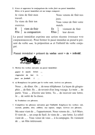 2. Lisez et apprenez la conjugaison du verbe finir au passé immédiat.
Dites si le passé immédiat est un temps composé:
Le passé immédiat exprime une action récente (только что
свершившееся). Pour former le passé immédiat on prend le pré-
sent du verbe venir, la préposition de et l'infinitif du verbe conju-
gué.
Passé immédiat = présent du verbe venir + de + infinitif.
3. Mettez les verbes suivants au passé immédiat:
gagner le match: nous ...
s'approcher du but: ils ...
jouer au football: il ...
4. a) Remplacez les points par le verbe venir, écrivez ces phrases.
Nous ... de dîner. On ... de nous téléphoner. La leçon de géogra-
phie ... de finir. Ils ... de revenir d'un long voyage. Le train ... de
partir. Vous ... d'écrire une lettre. Tu ... de recevoir une lettre.
Je ... de sortir de la classe.
b) Traduisez ces phrases.
5. Complétez les phrases suivantes par l'infinitif. Employez les verbes: voir,
recevoir, paraître, tirer, célébrer, (se) reposer, ranger, écrivez ces phrases.
Ma sœur vient de ... l'appartement. Nous venons de... la 8 Mars.
Il vient de ... un coup de fusil. Je viens de ... une lettre. Le soleil
vient de ... . Vous venez de vous ... à la campagne. Ils viennent
de ... un film intéressant.
Je viens de finir mon
travail.
Tu viens de finir ton
jeux.
Vous venez de finir votre
match.
Nous venons de finir nos
exercice.
viennent de finir
leur devoir.
 