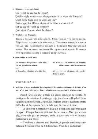 6. Répondez aux questions:
Qui vient de réciter la leçon?
Quelle règle venez-vous d'apprendre à la leçon de français?
Quel est le livre que tu viens de lire?
Est-ce que les élèves viennent de faire un exercice?
Est-ce qu'on vient de sonner?
Qui vient d'entrer dans la classe?
7. Traduisez en français:
Звонок только что прозвенел. Урок только что закончился.
Перемена только что началась. Ученики нашего класса
только что посмотрели фильм о Великой Отечественной
войне. Мы недавно посетили Исторический музей. Я только
- что прочитал книгу о наших спортсменах.
8. Demandez à votre ami:
s'il vient de téléphoner à son ami; si Nicolas va arriver en retard;
s'il va prendre le métro; si la classe vient de commen-
cer;
si l'autobus vient de s'arrêter ici; si les élèves viennent de sortir
dans la cour.
VOCABULAIRE
9. a) Lisez le texte et tâchez de comprendre les mots nouveaux. Si le sens d'un
mot n'est pas clair, voyez les explications ou consultez le dictionnaire.
Quand j'étais jeune, j'étais un grand amateur de sports. Je
pratiquais la natation, le patinage et je jouais au volley-ball dans
l'équipe de notre école. Je croyais toujours qu'il y avait des sports
difficiles et des sports faciles, tels que la course à pied.
— A quoi bon t'entraîner? ai-je dit à mon ami qui pratiquait
ce sport. Chaque homme sait marcher et courir. Moi, par exem-
ple, je ne suis pas un coureur, mais je cours très vite et je peux
participer à un cross.
— Très bien, a dit mon ami. Demain, je prends part à une com-
pétition. C'est un cross de 5 kilomètres. Veux-tu y participer?
 
