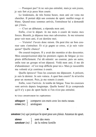 — Pourquoi pas? Je ne suis pas entraîné, mais je suis jeune,
je suis fort et je peux bien courir.
Le lendemain, de très bonne heure, mon ami est venu me
chercher. Il portait déjà son costume de sport: maillot rouge et
blanc. Quand nous sommes arrivés, l'entraîneur lui a demandé
qui j'étais.
— C'est un débutant, a répondu mon ami.
Enfin, c'est le départ. Je me mets à courir de toutes mes
forces. Bientôt, je dépasse tous mes adversaires. Je me retourne
pour voir mon ami, il est derrière moi.
— Victoire! J'avais donc raison. On peut être un bon cou-
reur sans s'entraîner. Et si je gagne ce cross, si je suis vain-
queur? Quelle chance!
On courait toujours. Il y avait des montées et des descentes.
Mon cœurprésentait déjà les premiers signes de fatigue: je res-
pirais difficilement. J'ai dû ralentir: un coureur, puis un autre,
enfin tout un groupe m'ont dépassé. Voilà mon ami, il me dit
d'abandonner: «C'est trop difficile pour toi.» Mais je rassemble
ma volonté et je continue à courir.
Quelle épreuve! Tous les coureurs me dépassent. A présent,
je suis le dernier. Je suis vaincu. A quoi bon courir? Je m'arrête
pour un moment. Puis, je me remets à courir.
Enfin, voici l'arrivée. Je tombe de fatigue. Tous les coureurs
sont arrivés depuis longtemps. Quelle honte! Et je comprends
qu'il n'y a pas de sport facile si l'on n'est pas entraîné.
b) Lisez attentivement les explications:
 