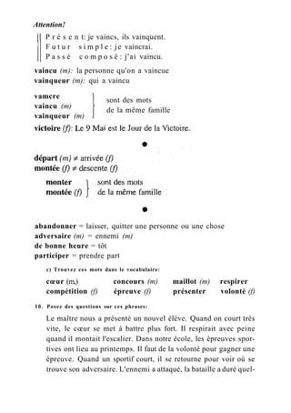 Attention!
P r é s e n t: je vaincs, ils vainquent.
F u t u r s i m p l e : je vaincrai.
P a s s é c o m p o s é : j'ai vaincu.
vaincu (m): la personne qu'on a vaincue
vainqueur (m): qui a vaincu
vamcre
vaincu (m)
vainqueur (m)
sont des mots
de la même famille
abandonner = laisser, quitter une personne ou une chose
adversaire (m) = ennemi (m)
de bonne heure = tôt
participer = prendre part
c) Trouvez ces mots dans le vocabulaire:
cœur (m,) concours (m) maillot (m) respirer
compétition (f) épreuve (f) présenter volonté (f)
10. Posez des questions sur ces phrases:
Le maître nous a présenté un nouvel élève. Quand on court très
vite, le cœur se met à battre plus fort. Il respirait avec peine
quand il montait l'escalier. Dans notre école, les épreuves spor-
tives ont lieu au printemps. Il faut de la volonté pour gagner une
épreuve. Quand un sportif court, il se retourne pour voir où se
trouve son adversaire. L'ennemi a attaqué, la bataille a duré quel-
 