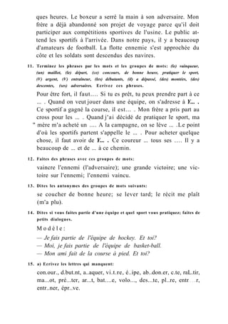 ques heures. Le boxeur a serré la main à son adversaire. Mon
frère a déjà abandonné son projet de voyage parce qu'il doit
participer aux compétitions sportives de l'usine. Le public at-
tend les sportifs à l'arrivée. Dans notre pays, il y a beaucoup
d'amateurs de football. La flotte ennemie s'est approchée du
côte et les soldats sont descendus des navires.
11. Terminez les phrases par les mots et les groupes de mots: (le) vainqueur,
(un) maillot, (le) départ, (ce) concours, de bonne heure, pratiquer le sport,
(V) argent, (V) entraîneur, (les) débutants, (il) a dépassé, (des) montées, (des)
descentes, (ses) adversaires. Ecrivez ces phrases.
Pour être fort, il faut.... Si tu es prêt, tu peux prendre part à ce
... . Quand on veut jouer dans une équipe, on s'adresse à Y... .
Ce sportif a gagné la course, il est... . Mon frère a pris part au
cross pour les ... . Quand j'ai décidé de pratiquer le sport, ma
" mère m'a acheté un .... A la campagne, on se lève ... .Le point
d'où les sportifs partent s'appelle le ... . Pour acheter quelque
chose, il faut avoir de Y... . Ce coureur ... tous ses .... Il y a
beaucoup de ... et de ... à ce chemin.
12. Faites des phrases avec ces groupes de mots:
vaincre l'ennemi (l'adversaire); une grande victoire; une vic-
toire sur l'ennemi; l'ennemi vaincu.
13. Dites les antonymes des groupes de mots suivants:
se coucher de bonne heure; se lever tard; le récit me plaît
(m'a plu).
14. Dites si vous faites partie d'une équipe et quel sport vous pratiquez; faites de
petits dialogues.
M o d è l e :
— Je fais partie de l'équipe de hockey. Et toi?
— Moi, je fais partie de l'équipe de basket-ball.
— Mon ami fait de la course à pied. Et toi?
15. a) Ecrivez les lettres qui manquent:
con.our., d.but.nt, a..aquer, vi.t.re, é..ipe, ab..don.er, c.te, raL.tir,
ma...ot, pré...ter, ar...t, bat....e, volo..., des...te, pl..re, entr r,
entr..ner, épr..ve.
 