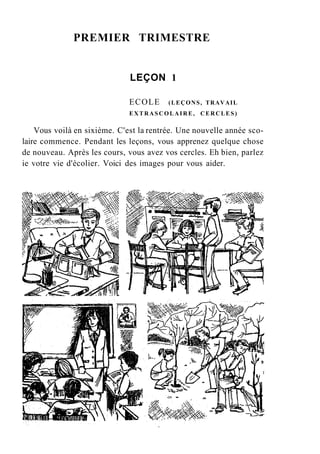 PREMIER TRIMESTRE
LEÇON 1
ECOLE (LEÇONS, TRAVAIL
EXTRASCOLAIRE, CERCLES)
Vous voilà en sixième. C'est la rentrée. Une nouvelle année sco-
laire commence. Pendant les leçons, vous apprenez quelque chose
de nouveau. Après les cours, vous avez vos cercles. Eh bien, parlez
ie votre vie d'écolier. Voici des images pour vous aider.
 