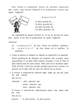 Pour former le comparatif, mettez les adverbes (наречия)
plus, moins, aussi devant l'adjectif et la conjonction (союз) que
après l'adjectif.
Au superlatif on ajoute l'article le, la ou les devant les mots
plus, moins et on met la préposition de après l'adjectif.
Attention!
Le c o m p a r a t i f de bon, bonne est meilleur, meilleure.
Le s u p e r l a t i f de bon, bonne est le meilleur, la
meilleure.
2. Copiez les phrases et soulignez les adjectifs au comparatif et au superlatif.
Notre professeur de français est toujours très occupé, mais
aujourd'hui il est plus libre (moins occupé). C'est le film le
plus intéressant de cette année. Mon ami est le meilleur spor-
tif de l'école. Cette rue est plus animée que la rue voisine. Ce
garçon est le plus fort de tous les élèves de sa classe.
3. a) Formez le comparatif des adjectifs simple, rapide, gai, gros, joli, agréa-
ble, petit, amusant.
M o d è l e :
amusant — plus amusant que
b) Formez le superlatif des adjectifs joyeux, joyeuse, long, longue, large,
fort, forte.
M o d è l e :
joyeux — le plus joyeux, la plus joyeuse.
le plus grand de ...
la plus grande de ...
les plus grands de ...
les plus grandes de ...
S u p e r l a t i f
moins amusant que
aussi amusant que
 