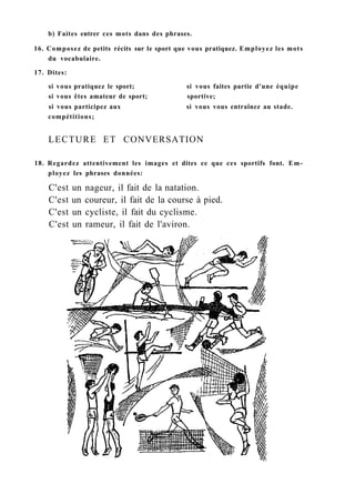 b) Faites entrer ces mots dans des phrases.
16. Composez de petits récits sur le sport que vous pratiquez. Employez les mots
du vocabulaire.
17. Dites:
si vous pratiquez le sport; si vous faites partie d'une équipe
si vous êtes amateur de sport; sportive;
si vous participez aux si vous vous entraînez au stade.
compétitions;
LECTURE ET CONVERSATION
18. Regardez attentivement les images et dites ce que ces sportifs font. Em-
ployez les phrases données:
C'est un nageur, il fait de la natation.
C'est un coureur, il fait de la course à pied.
C'est un cycliste, il fait du cyclisme.
C'est un rameur, il fait de l'aviron.
 
