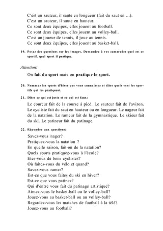 C'est un sauteur, il saute en longueur (fait du saut en ...).
C'est un sauteur, il saute en hauteur.
Ce sont deux équipes, elles jouent au football.
Ce sont deux équipes, elles jouent au volley-ball.
C'est un joueur de tennis, il joue au tennis.
Ce sont deux équipes, elles jouent au basket-ball.
19. Posez des questions sur les images. Demandez à vos camarades quel est ce
sportif, quel sport il pratique.
Attention!
On fait du sport mais on pratique le sport.
20. Nommez les sports d'hiver que vous connaissez et dites quels sont les spor-
tifs qui les pratiquent.
21. Dites ce qui est juste et ce qui est faux:
Le coureur fait de la course à pied. Le sauteur fait de l'aviron.
Le cycliste fait du saut en hauteur ou en longueur. Le nageur fait
de la natation. Le rameur fait de la gymnastique. Le skieur fait
du ski. Le patineur fait du patinage.
22. Répondez aux questions:
Savez-vous nager?
Pratiquez-vous la natation ?
En quelle saison, fait-on de la natation?
Quels sports pratiquez-vous à l'école?
Etes-vous de bons cyclistes?
Où faites-vous du vélo et quand?
Savez-vous ramer?
Est-ce que vous faites du ski en hiver?
Est-ce que vous patinez?
Qui d'entre vous fait du patinage artistique?
Aimez-vous le basket-ball ou le volley-ball?
Jouez-vous au basket-ball ou au volley-ball?
Regardez-vous les matches de football à la télé?
Jouez-vous au football?
 