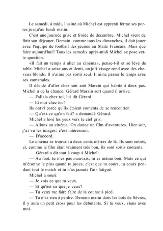 Le samedi, à midi, l'usine où Michel est apprenti ferme ses por-
tes jusqu'au lundi matin.
C'est une journée grise et froide de décembre. Michel vient de
finir son déjeuner. Demain, comme tous les dimanches, il doit jouer
avec l'équipe de football des jeunes au Stade Français. Mais que
faire aujourd'hui? Tous les samedis après-midi Michel se pose cet-
te question.
«Il fait un temps à aller au cinéma», pense-t-il et se lève de
table. Michel a seize ans et demi, un joli visage rond avec des che-
veux blonds. Il n'aime pas sortir seul. Il aime passer le temps avec
ses camarades.
Il décide d'aller chez son ami Marzin qui habite à deux pas.
Michel a de la chance: Gérard Marzin sort quand il arrive.
— J'allais chez toi, lui dit Gérard.
— Et moi chez toi !
Ils ont ri parce qu'ils étaient contents de se rencontrer.
— Qu'est-ce qu'on fait? a demandé Gérard.
Michel a levé les yeux vers le ciel gris.
— Allons au cinéma. On donne un film d'aventures. Hier soir,
j'ai vu les images: c'est intéressant.
— D'accord.
Le cinéma se trouvait à deux cents mètres de là. Ils sont entrés,
et, comme le film était vraiment très bon, ils sont sortis contents.
Gérard a dit tout à coup à Michel:
— Au foot, tu n'es pas mauvais, tu es même bon. Mais ce qui
m'étonne le plus quand tu joues, c'est que tu cours, tu cours pen-
dant tout le match et tu n'as jamais l'air fatigué.
Michel a souri:
— Je vois ce que tu veux.
— Et qu'est-ce que je veux?
— Tu veux me faire faire de la course à pied.
— Tu n'as rien à perdre. Demain matin dans les bois de Sèvres,
il y aura un petit cross pour les débutants. Si tu veux, viens avec
moi.
 