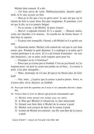 Michel était content. Il a dit:
— J'ai bien envie de venir. Malheureusement, demain après-
midi, tu le sais, je joue au foot.
— Mais je te dis que c'est un petit cross! Je suis sûr que sur le
terrain de foot tu cours deux fois plus longtemps. Et pourtant, c'est
toi qui le dis, tu n'es jamais fatigué.
— Tu as raison, a dit Michel. Je peux essayer.
— Bravo! a répondu Gérard. Et il a ajouté: — Demain matin,
viens me chercher à la maison... Et couche-toi de bonne heure: il
faut bien te reposer.
— Tu peux être tranquille, Gérard, a dit Michel et il a quitté son
ami.
Le dimanche matin, Michel a été content de voir que le ciel était
moins gris. Pendant le petit déjeuner, il a expliqué à sa mère qu'il
voulait participer à un cross. Et il a été étonné d'entendre: «Je suis
très heureuse», car sa mère avait toujours peur pour lui.
— Pourquoi es-tu si heureuse?
— Parce que je n'aime pas le football. C'est un jeu brutal1
et j'ai
toujours peur: on peut te casser une jambe ou un bras... La course à
pied, c'est plus tranquille...
— Mais, mamanje ne t'ai pas dit que je ne faisais plus de foot-
ball!
— Oui, mais... j'espère que la course à pied te plaira. Alors, tu
n'auras plus envie déjouer au football.
25. Posez par écrit des questions sur le texte et vos camarades doivent y répon-
dre.
26. Trouvez dans le texte les phrases qui prouvent (доказывают) que:
1) Michel aime passer son temps avec ses amis;
2) le film que Michel et Gérard ont vu était intéressant;
3) Gérard veut faire faire à Michel de la course à pied;
4) Michel veut essayer de faire de la course à pied;
5) la mère de Michel est contente: son fils veut faire de la course
à pied.
1
un jeu brutal •— un jeu où l'on peut vous faire mal
 