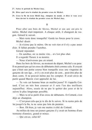 27. Faites le portrait de Michel Jazy.
28. Dites quel sera le résultat du premier cross de Michel.
29. Lisez la fin du texte Michel Jazy, champion du monde, et dites si vous avez
bien deviné le résultat du premier cross de Michel Jazy.
П
Pour aller aux bois de Sèvres, Michel et son ami ont pris le
métro. Michel était impatient. A chaque arrêt, il changeait de wa-
gon. Gérard le suivait.
— Mais reste donc tranquille! Garde tes forces pour le cross.
Michel disait:
— Je n'aime pas le métro. On ne voit rien et il n'y a pas assez
d'air. Il fallait prendre l'autobus.
Gérard répondait:
— En autobus, on va moins vite... et c'est plus cher.
Il a regardé l'heure à sa montre.
— Nous n'arriverons pas en retard.
Dans les bois de Sèvres, au moment du départ, Michel a eu peur.
Il ne pensait pas qu'un cross de débutants était comme cela. Il croyait
que c'était une petite course bien tranquille avec une vingtaine de
garçons de son âge... et il y en avait plus de cent... peut-être plus de
deux cents. Il ne pouvait même pas les compter. Il avait envie de
partir quand Marzin s'est approché de lui.
— Tu vois cet homme brun en maillot jaune? Il s'appelle Cot-
tard. C'est un très bon coureur et il sera l'un des meilleurs
aujourd'hui. Alors, essaie de ne pas le quitter des yeux et de le
suivre le plus longtemps possible.
— Mais tu m'as parlé d'un cross de débutants. Et Cottard, c'est
déjà un champion.
— C'est pour cela que je te dis de le suivre. Si tu restes près de
lui jusqu'à la fin, tu ne seras pas loin du premier.
— Bon. Eh bien, je vais me mettre à côté de Cottard.
Au milieu de tous ses jeunes garçons il y avait un homme d'une
trentaine d'années, grand et mince.
— Qui est-ce, celui-là?
 