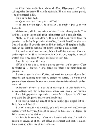 — C'est Frassinelli, l'entraîneur du Club Olympique. C'est lui
qui organise la course. Il est très agréable. Si tu as une bonne place,
je te présenterai à lui.
On a sifflé très fort.
— Qu'est-ce que c'est que ce sifflet?
— Il faut aller au départ. Je te laisse... et n'oublie pas de suivre
Cottard.
Maintenant, Michel n'avait plus peur. Il s'est placé près de Cot-
tard et il a souri à son ami pour lui montrer que tout allait bien.
Michel a pris un bon départ. Il faisait tout pour rester dans les
premiers. A la fin du premier kilomètre, il était deuxième derrière
Cottard et plus il courait, moins il était fatigué. Il respirait facile-
ment et ses jambes semblaient moins lourdes qu'au départ.
Il à vu devant lui une montée. Michel a décidé alors de faire une
petite expérience. Il est arrivé près de Cottard qui, surpris, a essayé
d'aller plus vite, mais Michel est passé devant lui.
Dans la descente, il pensait:
«N'oublie pas que tu ne sais pas ce que c'est qu'un cross. C'est
la moitié de la course. Alors, garde tes forces pour finir dans les
premiers.»
Il a couru moins vite et Cottard est passé de nouveau devant lui.
Michel s'est retourné pour voir où étaient les autres. Il a vu un petit
groupe d'une dizaine de coureurs à une cinquantaine de mètres der-
rière lui.
«Cinquante mètres, ce n'est pas beaucoup. Si je vais moins vite,
ils me rattraperont et je ne terminerai même pas dans les premiers.»
Il voulait gagner cette première course. Mais il pensait: «Si j'ar-
rive dans les dix premiers, ce sera très bien.»
Il suivait Cottard facilement. Il ne se sentait pas fatigué. Et voi-
là le dernier kilomètre.
Il y avait encore une montée, puis une descente et encore cent
mètres avant l'arrivée. Michel se sentait si léger qu'il a décidé de
faire encore une expérience.
Au bas de la montée, il s'est mis à courir très vite. Cottard n'a
pas pu le suivre, et Michel est arrivé au sommet tout seul. Il a con-
tinué sans se retourner et sans ralentir.
 