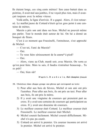 Ils étaient longs, ces cinq cents mètres! Son cœur battait dans sa
poitrine, il avait mal aux jambes, il ne voyait plus rien, mais il avan-
çait toujours avec la même vitesse.
Voilà enfin, la ligne d'arrivée. Il a gagné. Alors, il s'est retour-
né. Le maillot jaune de Cottard n'était qu'un gros point à une cen-
taine de mètres.
Marzin a pris son ami dans ses bras. Michel ne pouvait même
pas parler. Tout le monde était autour de lui. On lui a donné un
bouquet de fleurs.
C'est à ce moment que Frassinelli, l'entraîneur, s'est approché
de Michel:
— C'est toi, l'ami de Marzin?
— Oui.
— Tu veux faire sérieusement de la course* à pied?
— Oui.
— Alors, viens au Club, mardi soir, avec Marzin. On verra ce
qu'on peut faire. Mais tu sais, il faudra s'entraîner beaucoup... Tu
es prêt?
— Oui, bien sûr!
D'après L. В a u d о u i n, Huit champions français
30. Choisissez dans chaque groupe une phrase qui correspond au texte:
1) Pour aller aux bois de Sèvres, Michel et son ami ont pris
l'autobus. Pour aller aux bois, ils ont pris un taxi. Pour aller
aux bois, ils ont pris le métro.
2) Il y avait une vingtaine de coureurs qui prenaient part au
cross. Il y avait une centaine de coureurs qui participaient au
cross. Il y avait une douzaine de coureurs.
3) Le meilleur coureur était Cottard. Le meilleur coureur était
Frassinelli. Le meilleur coureur était Michel.
4) Michel courait facilement. Michel courait difficilement. Mi-
chel n'a pas pu courir.
5) Cottard est arrivé le premier. Un coureur inconnu est arrivé
le premier. Michel est arrivé le premier.
 