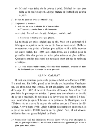 6) Michel veut faire de la course à pied. Michel ne veut pas
faire de la course à pied. Michel préfère le football à la course
à pied.
31. Parlez du premier cross de Michel Jazy.
32. Apprenons à traduire.
I. a) Lisez ce texte et tâchez de le comprendre.
b) Trouvez ces mots dans ie dictiormaire:
acier (m), Etats-Unis (m pl), fabriquer, solide, usé.
c) Traduisez le texte phrase par phrase.
Le patinage est aussi ancien que le ski. Mais on a commencé à
fabriquer des patins en fer au siècle dernier seulement. Malheu-
reusement, ces patins n'étaient pas solides et il a fallu trouver
un autre métal. En 1850, aux Etats-Unis, on a utilisé pour la
première fois des patins en acier, plus minces et plus solides.
Quelques années plus tard, un nouveau sport est né: le patinage
artistique.
П. Lisez ce texte attentivement, notez les mots nouveaux, trouvez-les dans
le dictionnaire et traduisez ce texte par écrit:
ALAIN CALMÂT
Il met ses premiers patins à la patinoire Molitor à Paris en 1949.
Il a neuf ans. En 1954, passé dans l'école de Jacqueline Vaudecra-
ne, un entraîneur très connu, il est cinquième aux championnats
d'Europe. En 1962, il devient champion d'Europe. Mais il ne veut
pas faire du patinage un métier. Il passe son baccalauréat et décide
de devenir médecin. Il continue à se lever tous les matins à 6 heu-
res, s'entraîne jusqu'à 9 heures à la patinoire de Boulogne, va à
l'Université, et trouve le moyen de patiner encore à l'heure du dé-
jeuner. Arrive mars 1965: Alain Calmât est champion du monde. Il
a passé au moins 15000 heures sur la glace! Puis, il est devenu
médecin dans un grand hôpital de Paris.
33. Connaissez-vous des champions d'autres sports? Parlez d'un champion de
ski, de patinage de vitesse, de natation, d'aviron ou de gymnastique. Voici le
plan pour vous aider:
 