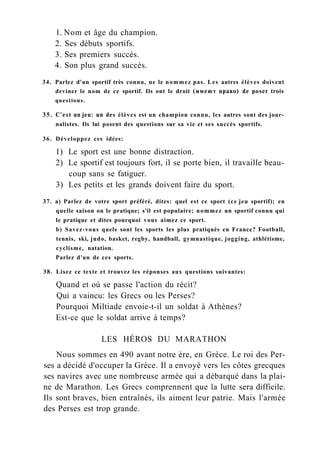 1. Nom et âge du champion.
2. Ses débuts sportifs.
3. Ses premiers succès.
4. Son plus grand succès.
34. Parlez d'un sportif très connu, ne le nommez pas. Les autres élèves doivent
deviner le nom de ce sportif. Ils ont le droit (имеют право) de poser trois
questions.
35. C'est un jeu: un des élèves est un champion connu, les autres sont des jour-
nalistes. Ils lui posent des questions sur sa vie et ses succès sportifs.
36. Développez ces idées:
1) Le sport est une bonne distraction.
2) Le sportif est toujours fort, il se porte bien, il travaille beau-
coup sans se fatiguer.
3) Les petits et les grands doivent faire du sport.
37. a) Parlez de votre sport préféré, dites: quel est ce sport (ce jeu sportif); en
quelle saison on le pratique; s'il est populaire; nommez un sportif connu qui
le pratique et dites pourquoi vous aimez ce sport.
b) Savez-vous quels sont les sports les plus pratiqués en France? Football,
tennis, ski, judo, basket, regby, handball, gymnastique, jogging, athlétisme,
cyclisme, natation.
Parlez d'un de ces sports.
38. Lisez ce texte et trouvez les réponses aux questions suivantes:
Quand et où se passe l'action du récit?
Qui a vaincu: les Grecs ou les Perses?
Pourquoi Miltiade envoie-t-il un soldat à Athènes?
Est-ce que le soldat arrive à temps?
LES HÉROS DU MARATHON
Nous sommes en 490 avant notre ère, en Grèce. Le roi des Per-
ses a décidé d'occuper la Grèce. Il a envoyé vers les côtes grecques
ses navires avec une nombreuse armée qui a débarqué dans la plai-
ne de Marathon. Les Grecs comprennent que la lutte sera difficile.
Ils sont braves, bien entraînés, ils aiment leur patrie. Mais l'armée
des Perses est trop grande.
 