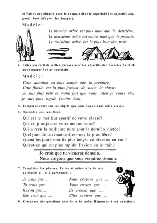 с) Faites des phrases avec le comparatif et le superlatif des adjectifs long,
grand, haut (d'après les images).
M o d è l e :
Le premier arbre est plus haut que le deuxième.
Le deuxième arbre est moins haut que le premier.
Le troisième arbre est le plus haut des trois.
4. Faites par écrit de petites phrases avec les adjectifs de l'exercice 3a et 3b
au comparatif et au superlatif.
M o d è l e :
Cette question est plus simple que la première.
Cette fillette est la plus joyeuse de toute la classe.
Je suis plus petit et moins fort que vous. Mais je cours vite,
je suis plus rapide (moins lent).
5. Comparez entre eux les objets que vous voyez dans votre classe.
6. Répondez aux questions:
Qui est le meilleur sportif de votre classe?
Qui est plus jeune: votre ami ou vous?
Qui a reçu la meilleure note pour la dernière dictée?
Quel jour de la semaine êtes-vous le plus libre?
Quand les jours sont-ils plus longs: en hiver ou en été ?
Qu'est-ce qui est plus rapide: l'avion ou le train?
7. Complétez les phrases. Faites attention à la lettre y
au pluriel ( l r e
et 2e
personnes) :
Je crois que .... Nous croyons que ....
Tu crois que .... Vous croyez que ....
Il croit que .... Ils croient que ....
Elle croit que .... Elles croient que ....
8. Composez des questions avec le verbe croire. Répondez à ces questions.
 