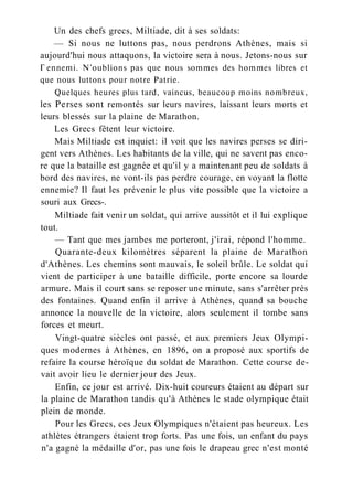 Un des chefs grecs, Miltiade, dit à ses soldats:
— Si nous ne luttons pas, nous perdrons Athènes, mais si
aujourd'hui nous attaquons, la victoire sera à nous. Jetons-nous sur
Г ennemi. N'oublions pas que nous sommes des hommes libres et
que nous luttons pour notre Patrie.
Quelques heures plus tard, vaincus, beaucoup moins nombreux,
les Perses sont remontés sur leurs navires, laissant leurs morts et
leurs blessés sur la plaine de Marathon.
Les Grecs fêtent leur victoire.
Mais Miltiade est inquiet: il voit que les navires perses se diri-
gent vers Athènes. Les habitants de la ville, qui ne savent pas enco-
re que la bataille est gagnée et qu'il y a maintenant peu de soldats à
bord des navires, ne vont-ils pas perdre courage, en voyant la flotte
ennemie? Il faut les prévenir le plus vite possible que la victoire a
souri aux Grecs-.
Miltiade fait venir un soldat, qui arrive aussitôt et il lui explique
tout.
— Tant que mes jambes me porteront, j'irai, répond l'homme.
Quarante-deux kilomètres séparent la plaine de Marathon
d'Athènes. Les chemins sont mauvais, le soleil brûle. Le soldat qui
vient de participer à une bataille difficile, porte encore sa lourde
armure. Mais il court sans se reposer une minute, sans s'arrêter près
des fontaines. Quand enfin il arrive à Athènes, quand sa bouche
annonce la nouvelle de la victoire, alors seulement il tombe sans
forces et meurt.
Vingt-quatre siècles ont passé, et aux premiers Jeux Olympi-
ques modernes à Athènes, en 1896, on a proposé aux sportifs de
refaire la course héroïque du soldat de Marathon. Cette course de-
vait avoir lieu le dernier jour des Jeux.
Enfin, ce jour est arrivé. Dix-huit coureurs étaient au départ sur
la plaine de Marathon tandis qu'à Athènes le stade olympique était
plein de monde.
Pour les Grecs, ces Jeux Olympiques n'étaient pas heureux. Les
athlètes étrangers étaient trop forts. Pas une fois, un enfant du pays
n'a gagné la médaille d'or, pas une fois le drapeau grec n'est monté
 