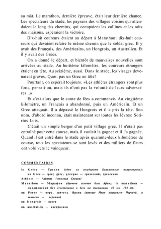au mât. Le marathon, dernière épreuve, était leur dernière chance.
Les spectateurs du stade, les paysans des villages voisins qui atten-
daient le long des chemins, qui occupaient les collines et les toits
des maisons, espéraient la victoire.
Dix-huit coureurs étaient au départ à Marathon; dix-huit cou-
reurs qui devaient refaire le même chemin que le soldat grec. Il y
avait des Français, des Américains, un Hongrois, un Australien. Et
il y avait des Grecs.
On a donné le départ, et bientôt de mauvaises nouvelles sont
arrivées au stade. Au huitième kilomètre, les coureurs étrangers
étaient en tête. Au seizième, aussi. Dans le stade, les visages deve-
naient graves. Quoi, pas un Grec en tête!
Pourtant, on espérait toujours. «Les athlètes étrangers sont plus
forts, pensait-on, mais ils n'ont pas la volonté de leurs adversai-
res...»
Et c'est alors que le conte de fées a commencé. Au vingtième
kilomètre, un Français a abandonné, puis un Américain. Et un
Grec attaquait. Il a dépassé le Hongrois et il a pris la tête. Son
nom, d'abord inconnu, était maintenant sur toutes les lèvres: Soti-
rios Luis.
C'était un simple berger d'un petit village grec. Il n'était pas
entraîné pour cette course, mais il voulait la gagner et il l'a gagnée.
Quand il est entré dans le stade après quarante-deux kilomètres de
course, tous les spectateurs se sont levés et des milliers de fleurs
ont volé vers le vainqueur.
C O M M E N T A I R E S
la G r è c e — Греция (одно из государств Балканского полуострова);
un Grec — грек; grec, grecque — греческий, греческая
Athènes — Афины (столица Греции)
M a r a t h o n — Марафон (древнее селение близ Афин); le m a r a t h o n —
марафонский бег (состязание в беге на дистанцию 42 км 195 м).
un P e r s e — перс, житель Ирана (раньше Иран назывался Персией, а
жители — персами)
un Hongrois — венгр
un Australien — австралиец
 