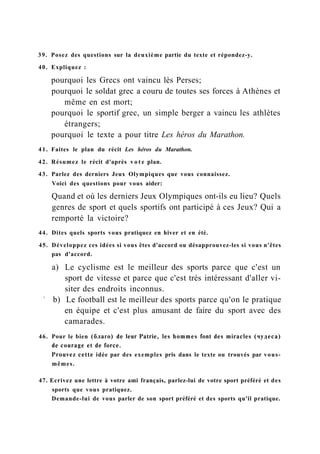 39. Posez des questions sur la deuxième partie du texte et répondez-y.
40. Expliquez :
pourquoi les Grecs ont vaincu lès Perses;
pourquoi le soldat grec a couru de toutes ses forces à Athènes et
même en est mort;
pourquoi le sportif grec, un simple berger a vaincu les athlètes
étrangers;
pourquoi le texte a pour titre Les héros du Marathon.
41. Faites le plan du récit Les héros du Marathon.
42. Résumez le récit d'après v o t e plan.
43. Parlez des derniers Jeux Olympiques que vous connaissez.
Voici des questions pour vous aider:
Quand et où les derniers Jeux Olympiques ont-ils eu lieu? Quels
genres de sport et quels sportifs ont participé à ces Jeux? Qui a
remporté la victoire?
44. Dites quels sports vous pratiquez en hiver et en été.
45. Développez ces idées si vous êtes d'accord ou désapprouvez-les si vous n'êtes
pas d'accord.
a) Le cyclisme est le meilleur des sports parce que c'est un
sport de vitesse et parce que c'est très intéressant d'aller vi-
siter des endroits inconnus.
1
b) Le football est le meilleur des sports parce qu'on le pratique
en équipe et c'est plus amusant de faire du sport avec des
camarades.
46. Pour le bien (благо) de leur Patrie, les hommes font des miracles (чудеса)
de courage et de force.
Prouvez cette idée par des exemples pris dans le texte ou trouvés par vous-
mêmes.
47. Ecrivez une lettre à votre ami français, parlez-lui de votre sport préféré et des
sports que vous pratiquez.
Demande-lui de vous parler de son sport préféré et des sports qu'il pratique.
 