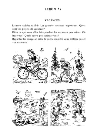 LEÇON 12
VACANCES
L'année scolaire va finir. Les grandes vacances approchent. Quels
sont vos projets de vacances?
Dites ce que vous allez faire pendant les vacances prochaines. Où
irez-vous? Quels sports pratiquerez-vous?
Regardez les images et dites de quelle manière vous préférez passer
vos vacances.
 