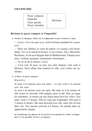 GRAMMAIRE
Passé composé
Imparfait
Révision
Futur proche
Révision
Passé immédiat ,
Révisons le passé composé et l'imparfait!
1. Ecoutez le dialogue, tâchez de le comprendre et puis récitez-le à deux.
— Lucie, c'est vrai que tu as visité la France pendant les vacan-
ces?
— Mais oui, Hélène, je viens de rentrer. Le voyage a été formi-
dable. J'ai vu le sud de la France. C'est si beau: Nice, Marseille,
Bordeaux. Je me suis baignée dans la Méditerranée. Chaque jour,
nous visitions quelques monuments historiques...
— Tu en as de la chance, Lucie.
— C'est vrai. Et puis, tu sais, nos amis français vont venir à
Moscou. Nous allons leur montrer la ville, avec toutes ses cu-
riosités.
2. a) Dites au passé composé.
M o d è l e :
Je reste à la maison avec ma sœur.— Je suis resté à la maison
avec ma sœur.
Je reste à la maison avec ma sœur. Ma sœur va à la cuisine où
elle essuie la vaisselle. Elle prépare aussi le thé. Moi, je range
les chambres. Je monte sur une chaise pour laver les vitres. Une
amie vient à 3 heures. Elle ne reste pas longtemps. Elle part à
3 heures et demie. Ma sœur descend avec elle, mais elle revient
bien vite. Nos parents arrivent à 6 heures. Ils entrent dans un
appartement propre.
b) Transformez les phrases de l'exercice 2a en mettant les verbes à l'impar-
fait si c'est possible. Ecrivez ces phrases
 