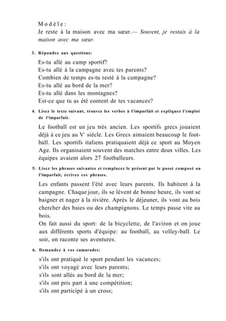M o d è l e :
Je reste à la maison avec ma sœur.— Souvent, je restais à la
maison avec ma sœur.
3. Répondez aux questions:
Es-tu allé au camp sportif?
Es-tu allé à la campagne avec tes parents?
Combien de temps es-tu resté à la campagne?
Es-tu allé au bord de la mer?
Es-tu allé dans les montagnes?
Est-ce que tu as été content de tes vacances?
4. Lisez le texte suivant, trouvez les verbes à l'imparfait et expliquez l'emploi
de l'imparfait.
Le football est un jeu très ancien. Les sportifs grecs jouaient
déjà à ce jeu au Ve
siècle. Les Grecs aimaient beaucoup le foot-
ball. Les sportifs italiens pratiquaient déjà ce sport au Moyen
Age. Ils organisaient souvent des matches entre deux villes. Les
équipes avaient alors 27 footballeurs.
5. Lisez les phrases suivantes et remplacez le présent par le passé composé ou
l'imparfait, écrivez ces phrases.
Les enfants passent l'été avec leurs parents. Ils habitent à la
campagne. Chaque jour, ils se lèvent de bonne heure, ils vont se
baigner et nager à la rivière. Après le déjeuner, ils vont au bois
chercher des baies ou des champignons. Le temps passe vite au
bois.
On fait aussi du sport: de la bicyclette, de l'aviron et on joue
aux différents sports d'équipe: au football, au volley-ball. Le
soir, on raconte ses aventures.
6. Demandez à vos camarades:
s'ils ont pratiqué le sport pendant les vacances;
s'ils ont voyagé avec leurs parents;
s'ils sont allés au bord de la mer;
s'ils ont pris part à une compétition;
s'ils ont participé à un cross;
 