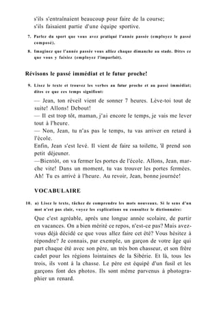 s'ils s'entraînaient beaucoup pour faire de la course;
s'ils faisaient partie d'une équipe sportive.
7. Parlez du sport que vous avez pratiqué l'année passée (employez le passé
composé).
8. Imaginez que l'année passée vous alliez chaque dimanche au stade. Dites ce
que vous y faisiez (employez l'imparfait).
Révisons le passé immédiat et le futur proche!
9. Lisez le texte et trouvez les verbes au futur proche et au passé immédiat;
dites ce que ces temps signifient:
— Jean, ton réveil vient de sonner 7 heures. Lève-toi tout de
suite! Allons! Debout!
— Il est trop tôt, maman, j'ai encore le temps, je vais me lever
tout à l'heure.
— Non, Jean, tu n'as pas le temps, tu vas arriver en retard à
l'école.
Enfin, Jean s'est levé. Il vient de faire sa toilette, 'il prend son
petit déjeuner.
—Bientôt, on va fermer les portes de l'école. Allons, Jean, mar-
che vite! Dans un moment, tu vas trouver les portes fermées.
Ah! Tu es arrivé à l'heure. Au revoir, Jean, bonne journée!
VOCABULAIRE
10. a) Lisez le texte, tâchez de comprendre les mots nouveaux. Si le sens d'un
mot n'est pas clair, voyez les explications ou consultez le dictionnaire:
Que c'est agréable, après une longue année scolaire, de partir
en vacances. On a bien mérité ce repos, n'est-ce pas? Mais avez-
vous déjà décidé ce que vous allez faire cet été? Vous hésitez à
répondre? Je connais, par exemple, un garçon de votre âge qui
part chaque été avec son père, un très bon chasseur, et son frère
cadet pour les régions lointaines de la Sibérie. Et là, tous les
trois, ils vont à la chasse. Le père est équipé d'un fusil et les
garçons font des photos. Ils sont même parvenus à photogra-
phier un renard.
 