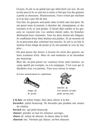 Un jour, ils ont vu un grand ours qui allait droit vers eux. Ils ont
eu très peur et ils se sont mis à courir si fort que l'un des garçons
a perdu sa chaussure. Heureusement, l'ours n'était pas méchant
et il ne leur a pas fait de mal.
Une fois, les garçons sont partis dans la forêt sans leur père. Ils
ont passé toute la journée à chercher des champignons et des
noisettes et ils se sont perdus. Il faisait déjà sombre et les gar-
çons ne voyaient rien. Les sentiers étaient rades, les branches
déchiraient leurs vêtements. Tous les deux étaient très fatigués,
ils souffraient d'une forte douleur aux jambes. Et au moment où
ils ne pouvaient plus continuer leur marche, ils ont vu au loin la
lumière d'une lampe de poche et ils ont entendu la voix de leur
père...
-On peut passer des heures à écouter les récits des garçons sur
leurs aventures d'été. Mais ils sont modestes et ne bavardent
pas beaucoup.
Bien sûr, on peut passer ses vacances d'une autre manière, au
camp sportif, par exemple, ou à la campagne. C'est vous qui le
déciderez avec vos parents. Vous avez encore le temps.
à la fois: en même temps; faire deux choses à la fois
bavarder: parler beaucoup. Ne bavardez pas pendant une séance
de cinéma,
bavard (m): qui parle beaucoup
chasser: prendre ou tuer les animaux sauvages
chasse (f): action de chasser; la chasse dans la forêt
chasseur (m): l'homme qui chasse; un bon chasseur
b) Lisez attentivement les explications
lampe (f)
de poche
noisette (f)
Une noisette est plus
petite qu'une noix
 