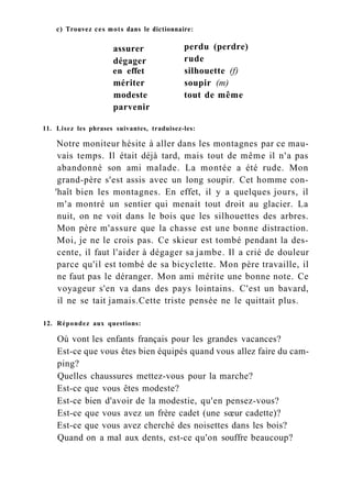 с) Trouvez ces mots dans le dictionnaire:
en effet
mériter
modeste
parvenir
assurer
dégager
perdu (perdre)
rude
silhouette (f)
soupir (m)
tout de même
11. Lisez les phrases suivantes, traduisez-les:
Notre moniteur hésite à aller dans les montagnes par ce mau-
vais temps. Il était déjà tard, mais tout de même il n'a pas
abandonné son ami malade. La montée a été rude. Mon
grand-père s'est assis avec un long soupir. Cet homme con-
'haît bien les montagnes. En effet, il y a quelques jours, il
m'a montré un sentier qui menait tout droit au glacier. La
nuit, on ne voit dans le bois que les silhouettes des arbres.
Mon père m'assure que la chasse est une bonne distraction.
Moi, je ne le crois pas. Ce skieur est tombé pendant la des-
cente, il faut l'aider à dégager sa jambe. Il a crié de douleur
parce qu'il est tombé de sa bicyclette. Mon père travaille, il
ne faut pas le déranger. Mon ami mérite une bonne note. Ce
voyageur s'en va dans des pays lointains. C'est un bavard,
il ne se tait jamais.Cette triste pensée ne le quittait plus.
12. Répondez aux questions:
Où vont les enfants français pour les grandes vacances?
Est-ce que vous êtes bien équipés quand vous allez faire du cam-
ping?
Quelles chaussures mettez-vous pour la marche?
Est-ce que vous êtes modeste?
Est-ce bien d'avoir de la modestie, qu'en pensez-vous?
Est-ce que vous avez un frère cadet (une sœur cadette)?
Est-ce que vous avez cherché des noisettes dans les bois?
Quand on a mal aux dents, est-ce qu'on souffre beaucoup?
 