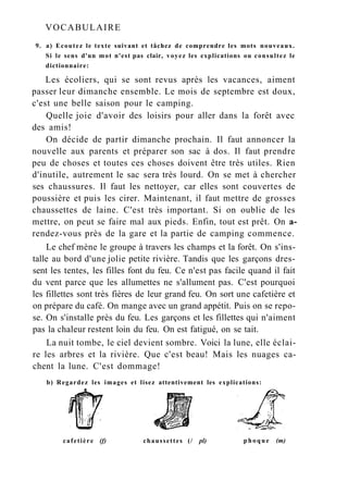 VOCABULAIRE
9. a) Ecoutez le texte suivant et tâchez de comprendre les mots nouveaux.
Si le sens d'un mot n'est pas clair, voyez les explications ou consultez le
dictionnaire:
Les écoliers, qui se sont revus après les vacances, aiment
passer leur dimanche ensemble. Le mois de septembre est doux,
c'est une belle saison pour le camping.
Quelle joie d'avoir des loisirs pour aller dans la forêt avec
des amis!
On décide de partir dimanche prochain. Il faut annoncer la
nouvelle aux parents et préparer son sac à dos. Il faut prendre
peu de choses et toutes ces choses doivent être très utiles. Rien
d'inutile, autrement le sac sera très lourd. On se met à chercher
ses chaussures. Il faut les nettoyer, car elles sont couvertes de
poussière et puis les cirer. Maintenant, il faut mettre de grosses
chaussettes de laine. C'est très important. Si on oublie de les
mettre, on peut se faire mal aux pieds. Enfin, tout est prêt. On a-
rendez-vous près de la gare et la partie de camping commence.
Le chef mène le groupe à travers les champs et la forêt. On s'ins-
talle au bord d'une jolie petite rivière. Tandis que les garçons dres-
sent les tentes, les filles font du feu. Ce n'est pas facile quand il fait
du vent parce que les allumettes ne s'allument pas. C'est pourquoi
les fillettes sont très fières de leur grand feu. On sort une cafetière et
on prépare du café. On mange avec un grand appétit. Puis on se repo-
se. On s'installe près du feu. Les garçons et les fillettes qui n'aiment
pas la chaleur restent loin du feu. On est fatigué, on se tait.
La nuit tombe, le ciel devient sombre. Voici la lune, elle éclai-
re les arbres et la rivière. Que c'est beau! Mais les nuages ca-
chent la lune. C'est dommage!
b) Regardez les images et lisez attentivement les explications:
cafetière (f) chaussettes (/ pl) phoque (m)
 