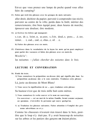Est-ce que vous prenez une lampe de poche quand vous allez
faire du camping?
13. Faites par écrit des phrases avec les groupes de mots suivants:
aller droit; déchirer du papier; parvenir à comprendre (un récit);
parvenir au centre de la ville; perdu dans la forêt; mériter des
remerciements; être bien équipé pour; deux heures de marche;
éprouver une douleur; être modeste.
14. a) Ecrivez les lettres qui manquent:
s..t.er, dr..t, loint..n, as.urer, s..f.rir, douL.r, pens.., .é..ter,
remer. t, cad.., cad...e, chas...r, sil e.
b) Faites des phrases avec ces mots.
15. Choisissez dans le vocabulaire de la leçon les mots qu'on peut employer
pour parler des vacances et faites des phrases avec ces mots-là.
M o d è l e ' :
les noisettes — j'allais chercher des noisettes dans le bois.
LECTURE ET CONVERSATION
16. Etude du texte.
1) Vous connaissez la préposition au-dessus (de) qui signifie plus haut. La
préposition au-dessous (de) a le sens contraire. Traduisez cette phrase:
Là, juste au-dessous de Mont Blanc!
2) Vous savez la signification de ne ... que; traduisez cette phrase:
Sa hauteur n'est que de trois mille huit cents mètres.
3) Vous connaissez le verbe sauver et le nom un sauvetage.
Un sauveteur — est un mot de la même Famille, formé comme un joueur,
un spectateur, c'est-à-dire la personne qui sauve quelqu'un.
4) a) Traduisez les phrases suivantes. Faites attention à l'emploi des pro-
noms adverbiaux en et y:
Comme les chasseurs n'avaient rien trouvé dans le bois, peut-
être que le loup n'y était pas. Il y avait beaucoup de noisettes
sur les arbres et les paniers des garçons en étaient pleins.
 