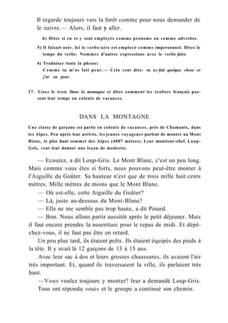 Il regarde toujours vers la forêt comme pour nous demander de
le suivre.— Alors, il faut y aller.
b) Dites si en et y sont employés comme pronoms ou comme adverbes.
5) Il faisait noir. Ici le verbe/aire est employé comme impersonnel. Dites le
temps du verbe. Nommez d'autres expressions avec le verbe faire.
6) Traduisez toute la phrase:
Comme tu m'as fait peur.— Cela veut dire: tu as fait quelque chose et
j'ai eu peur.
17. Lisez le texte Dans la montagne et dites comment les écoliers français pas-
sent leur temps en colonie de vacances.
DANS LA MONTAGNE
Une classe de garçons est partie en colonie de vacances, près de Chamonix, dans
les Alpes. Peu après leur arrivée, les jeunes voyageurs parlent de monter au Mont
Blanc, le plus haut sommet des Alpes (4807 mètres). Leur moniteur-chef, Loup-
Gris, veut leur donner une leçon de modestie.
— Ecoutez, a dit Loup-Gris. Le Mont Blanc, c'est un peu long.
Mais comme vous êtes si forts, nous pouvons peut-être monter à
l'Aiguille du Goûter. Sa hauteur n'est que de trois mille huit cents
mètres. Mille mètres de moins que le Mont Blanc.
— Où est-elle, cette Aiguille du Goûter?
— Là, juste au-dessous du Mont-Blanc!
— Elle ne me semble pas trop haute, a dit Pinard.
— Bon. Nous allons partir aussitôt après le petit déjeuner. Mais
il faut encore prendre la nourriture pour le repas de midi. Et dépê-
chez-vous, il ne faut pas être en retard.
Un peu plus tard, ils étaient prêts. Ils étaient équipés des pieds à
la tête. Il y avait là 12 garçons de 13 à 15 ans.
Avec leur sac à dos et leurs grosses chaussures, ils avaient l'air
très important. Et, quand ils traversaient la ville, ils parlaient très
haut.
—Vous voulez toujours y monter? leur a demandé Loup-Gris.
Tous ont répondu «oui» et le groupe a continué son chemin.
 