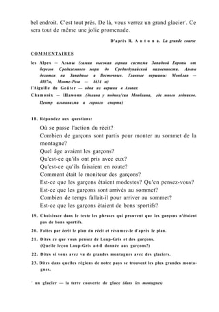bel endroit. C'est tout près. De là, vous verrez un grand glacier1
. Ce
sera tout de même une jolie promenade.
D'après R. A n t о n a. La grande course
C O M M E N T A I R E S
les Alpes — Альпы (самая высокая горная система Западной Европы от
берегов Средиземного моря до Среднедунайской низменности. Альпы
делятся на Западные и Восточные. Главные вершины: Монблан —
4807м, Монте-Роза — 4634 м)
l'Aiguille du Goûter — одна из вершин в Альпах
Chamonix — Шамони (долина у подноэ/сия Монблана, где много ледников.
Центр альпинизма и горного спорта)
18. Répondez aux questions:
Où se passe l'action du récit?
Combien de garçons sont partis pour monter au sommet de la
montagne?
Quel âge avaient les garçons?
Qu'est-ce qu'ils ont pris avec eux?
Qu'est-ce qu'ils faisaient en route?
Comment était le moniteur des garçons?
Est-ce que les garçons étaient modestes? Qu'en pensez-vous?
Est-ce que les garçons sont arrivés au sommet?
Combien de temps fallait-il pour arriver au sommet?
Est-ce que les garçons étaient de bons sportifs?
19. Choisissez dans le texte les phrases qui prouvent que les garçons n'étaient
pas de bons sportifs.
20. Faites par écrit le plan du récit et résumez-le d'après le plan.
21. Dites ce que vous pensez de Loup-Gris et des garçons.
(Quelle leçon Loup-Gris a-t-il donnée aux garçons?)
22. Dites si vous avez vu de grandes montagnes avec des glaciers.
23. Dites dans quelles régions de notre pays se trouvent les plus grandes monta-
gnes.
1
un glacier — la terre couverte de glace (dans les montagnes)
 