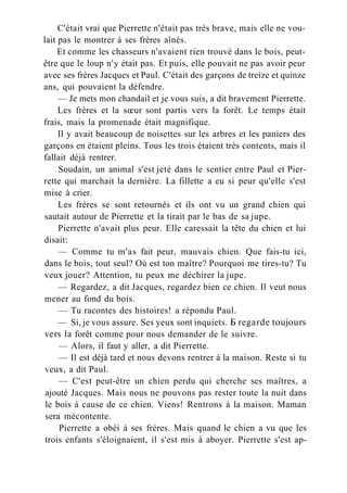 C'était vrai que Pierrette n'était pas très brave, mais elle ne vou-
lait pas le montrer à ses frères aînés.
Et comme les chasseurs n'avaient rien trouvé dans le bois, peut-
être que le loup n'y était pas. Et puis, elle pouvait ne pas avoir peur
avec ses frères Jacques et Paul. C'était des garçons de treize et quinze
ans, qui pouvaient la défendre.
— Je mets mon chandail et je vous suis, a dit bravement Pierrette.
Les frères et la sœur sont partis vers la forêt. Le temps était
frais, mais la promenade était magnifique.
Il y avait beaucoup de noisettes sur les arbres et les paniers des
garçons en étaient pleins. Tous les trois étaient très contents, mais il
fallait déjà rentrer.
Soudain, un animal s'est jeté dans le sentier entre Paul et Pier-
rette qui marchait la dernière. La fillette a eu si peur qu'elle s'est
mise à crier.
Les frères se sont retournés et ils ont vu un grand chien qui
sautait autour de Pierrette et la tirait par le bas de sa jupe.
Pierrette n'avait plus peur. Elle caressait la tête du chien et lui
disait:
— Comme tu m'as fait peur, mauvais chien. Que fais-tu ici,
dans le bois, tout seul? Où est ton maître? Pourquoi me tires-tu? Tu
veux jouer? Attention, tu peux me déchirer la jupe.
— Regardez, a dit Jacques, regardez bien ce chien. Il veut nous
mener au fond du bois.
— Tu racontes des histoires! a répondu Paul.
— Si, je vous assure. Ses yeux sont inquiets. Б regarde toujours
vers la forêt comme pour nous demander de le suivre.
— Alors, il faut y aller, a dit Pierrette.
— Il est déjà tard et nous devons rentrer à la maison. Reste si tu
veux, a dit Paul.
— C'est peut-être un chien perdu qui cherche ses maîtres, a
ajouté Jacques. Mais nous ne pouvons pas rester toute la nuit dans
le bois à cause de ce chien. Viens! Rentrons à la maison. Maman
sera mécontente.
Pierrette a obéi à ses frères. Mais quand le chien a vu que les
trois enfants s'éloignaient, il s'est mis à aboyer. Pierrette s'est ap-
 