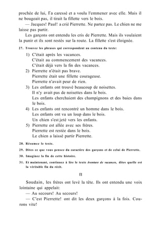 prochée de lui, Га caressé et a voulu l'emmener avec elle. Mais il
ne bougeait pas, il tirait la fillette vers le bois.
— Jacques! Paul! a crié Pierrette. Ne partez pas. Le chien ne me
laisse pas partir.
Les garçons ont entendu les cris de Pierrette. Mais ils voulaient
la punir et ils sont restés sur la route. La fillette s'est éloignée.
27. Trouvez les phrases qui correspondent au contenu du texte:
1) C'était après les vacances.
C'était au commencement des vacances.
C'était déjà vers la fin des vacances.
2) Pierrette n'était pas brave.
Pierrette était une fillette courageuse.
Pierrette n'avait peur de rien.
3) Les enfants ont trouvé beaucoup de noisettes.
Il n'y avait pas de noisettes dans le bois.
Les enfants cherchaient des champignons et des baies dans
le bois.
4) Les enfants ont rencontré un homme dans le bois.
Les enfants ont vu un loup dans le bois.
Un chien s'est jeté vers les enfants.
5) Pierrette est allée avec ses frères.
Pierrette est restée dans le bois.
Le chien a laissé partir Pierrette.
28. Résumez le texte.
29. Dites ce que vous pensez du caractère des garçons et de celui de Pierrette.
30. Imaginez la fin de cette histoire.
31. Et maintenant, continuez à lire le texte Aventure de vacances, dites quelle est
la véritable fin du récit.
П
Soudain, les frères ont levé la tête. Ils ont entendu une voix
lointaine qui appelait:
— Au secours! Au secours!
— C'est Pierrette! ont dit les deux garçons à la fois. Cou-
rons vite!
 