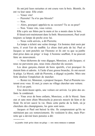 Ils ont jeté leurs noisettes et ont couru vers le bois. Bientôt, ils
ont vu leur sœur. Elle criait:
— Venez vite!
— Pierrette! Tu n'es pas blessée?
— Non.
— Alors, pourquoi appelais-tu au secours? Tu as eu peur?
— Non. Venez vite, vous verrez.
Elle a pris ses frères par la main et les a menés dans le bois.
Il faisait noir maintenant dans la forêt. Heureusement, Paul avait
toujours sa lampe de poche avec lui.
— Nous voilà arrivés, a dit Pierrette.
La lampe a éclairé une scène étrange. Un homme était assis par
terre, il avait l'air de souffrir. Le chien était près de lui. Paul et
Jacques se sont penchés sur l'homme et ils ont vu que sa jambe
était prise dans un piège1
à loup. L'homme souffrait, il ne pouvait
faire un mouvement.
— Nous tâcherons de vous dégager, Monsieur, a dit Jacques; si
nous ne parvenons pas, nous irons chercher du secours.
Les deux garçons, étaient de bons sportifs, c'est pourquoi ils
étaient forts et adroits. A l'aide d'une grosse branche, ils ont ouvert
le piège. Le blessé, aidé de Pierrette, a dégagé sa jambe. Mais une
forte douleur l'empêchait de marcher.
— Restez ici, Monsieur, a proposé Jacques. Paul et Pierrette res-
teront avec vous. Et moi, je cours au village chercher une voiture.
Et il est parti.
Une demi-heure après, une voiture est arrivée. Le père des en-
fants la conduisait.
— Vous avez de bons enfants, Monsieur, a dit le blessé. Sans
eux et sans mon chien Moustache je pouvais mourir de faim et de
froid. Ils m'ont sauvé la vie. Dans cette partie de la forêt, où je
cherchais des champignons, les gens sont rares.
Jacques et Paul ont baissé la tête. Ils comprenaient qu'ils ne
méritaient pas ces remerciements. Ils voulaient le dire, mais Pier-
rette qui a deviné leurs pensées a dit:
1
sa jambe était prise dans un piège — его нога попала в капкан
 