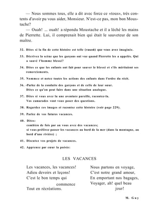 — Nous sommes tous, elle a dit avec force ce «tous», très con-
tents d'avoir pu vous aider, Monsieur. N'est-ce pas, mon bon Mous-
tache?
— Ouah! ... ouah! a répondu Moustache et il a léché les mains
de Pierrette. Lui, il comprenait bien qui était le sauveteur de son
maître.
32. Dites si la fin de cette histoire est telle (такой) que vous avez imaginée.
33. Décrivez la scène que les garçons ont vue quand Pierrette les a appelés. Qui
a sauvé l'homme blessé?
34. Dites ce que les enfants ont fait pour sauver le blessé et s'ils méritaient ses
remerciements.
35. Nommez et notez toutes les actions des enfants dans l'ordre du récit.
36. -Parlez de la conduite des garçons et de celle de leur sœur.
Dites ce qu'on peut faire dans une situation analogue.
37. Dites si vous avez lu une aventure pareille, racontez-la.
Vos camarades vont vous poser des questions.
38. Regardez ces images et racontez cette histoire (voir page 229).
39. Parlez de vos futures vacances.
40. Dites:
combien de fois par an vous avez des vacances;
si vous préférez passer les vacances au bord de la mer (dans la montagne, au
bord d'une rivière) ;
41. Discutez vos projets de vacances.
42. Apprenez par cœur la poésie:
LES VACANCES
Les vacances, les vacances!
Adieu devoirs et leçons!
C'est le bon temps qui En emportant nos bagages,
Voyager, ah! quel beau
jour!
Nous partons en voyage,
C'est notre grand amour,
commence
Tout en récréations.
M. G u y
 