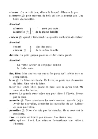 allumer: On ne voit rien, allume la lampe! Allumez le gaz.
allumette (f): petit morceau de bois qui sert à allumer qch. Une
boîte d'allumettes.
Attention!
chaleur (f): quand il fait chaud. Les plantes ont besoin de chaleur.
Attention!
devenir: Le petit garçon grandira et deviendra grand.
Attention!
Le verbe devenir se conjugue comme
le verbe venir.
fier, fière: Mon ami est content et fier parce qu'il a bien écrit sa
composition.
laine (f): La laine est chaude. En hiver, on porte des chaussettes
de laine. Une robe de laine,
loisir (m): temps libre, quand on peut faire ce qu'on veut. Ma
sœur aime les loisirs,
mener: La grande sœur mène son petit frère à l'école. Mener
par la main.
nouvelle (f): Vous connaissez les mots nouveau, nouvelle (adj.).
Avoir des nouvelles, demander des nouvelles de qn. Laisser
qn sans nouvelles,
poussière (f): Si on n'essuie pas les meubles, ils se couvrent de
poussière.
rare: ce qu'on ne trouve pas souvent. Un oiseau rare,
utile: qui sert à qch. Les animaux domestiques sont utiles à
l'homme.
chaud
chaleur (f)
sont des mots
de la même famille
 