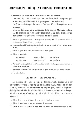 RÉVISION DU QUATRIÈME TRIMESTRE
1. Remplacez les points par le verbe venir, écrivez ces phrases.
Les sportifs ... de ralentir leur marche. Mon ami... de participer
à un cross de débutants. Les passagers ... de débarquer.
La flotte ... d'attaquer l'ennemi. Ces sportifs ... de dépasser leurs
adversaires.
Vous ... de présenter le vainqueur de la course. Ma sœur cadette
... de déchirer sa robe. Notre moniteur ... de nous proposer de
participer aux épreuves sportives de notre école.
2. Dites ce que vous venez de faire (avant les compétitions sportives, avant la
leçon, avant de partir en vacances).
3. Nommez les différents sports et distribuez-les en sports d'hiver et en sports
d'été; -
4. Dites ce qu'il faut faire pour devenir un bon sportif.
5. Dites ce que fait:
un coureur un cycliste un rameur
un sauteur un nageur un patineur
6. Parlez d'une compétition ou d'un match, à votre choix, que vous avez vu: au
stade, à la télévision.
7. Parlez de votre ami, de ses goûts (de ce qu'il aime), de son sport préféré.
8. Inventez la fin:
LE MATCH DE FOOTBALL
La sixième «B» a une équipe de football. Cette équipe va jouer
aujourd'hui contre l'équipe de la sixième «A». Mais un joueur,
Michel, vient de tomber malade, il ne peut pas jouer. Le capitaine
de l'équipe a invité le frère de Michel, Anatole, à jouer dans l'équi-
pe «B». Anatole n'est pas grand, mais il court bien. Le jeu com-
mence ...
9. Dites si vous avez pris part à un cross et décrivez ce cross.
10. Dites ce que vous savez sur les Jeux Olympiques.
11. Dites si vous connaissez le nom d'un champion du monde et parlez de lui.
 
