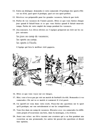 12. Faites un dialogue: demandez à votre camarade s'il pratique des sports d'hi-
ver ou d'été, quel sport il pratique, quel est son sport préféré.
13. Décrivez vos préparatifs pour les grandes vacances, faites-le par écrit.
14. Parlez de vos vacances de l'année passée. Dites ce que vous faisiez chaque
jour quand il faisaif beau et ce que vous faisiez quand il faisait mauvais
temps. Parlez de votre emploi du temps pendant les vacances.
15. Jeu-concours. Les élèves divisés en 3 équipes préparent un récit sur les su-
jets suivants:
les jeux au camp de vacances;
les sports au camp;
les sports à l'école.
L'équipe qui fera le meilleur récit gagnera.
16. Dites ce que vous voyez sur ces images.
17. Hier, vous n'avez pas pu voir un match de football à la télé. Demandez à vos
camarades s'ils ont vu ce match et comment il s'est passé.
18. Un sportif est venu dans votre école. Posez-lui des questions sur le sport
qu'il pratique, sur son entraînement et sur les compétitions.
19. Vous êtes dans un camp de vacances. Discutez avec vos camarades les diffé-
rents projets d'excursions (au bois, dans la montagne, à la rivière).
20. Jouez une scène: un élève raconte une aventure qui a eu lieu pendant une
excursion ou une promenade; les autres lui posent des questions et disent
leur opinion.
 