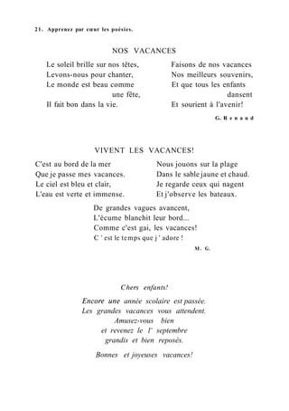 21. Apprenez par cœur les poésies.
NOS VACANCES
Le soleil brille sur nos têtes, Faisons de nos vacances
Levons-nous pour chanter, Nos meilleurs souvenirs,
Le monde est beau comme Et que tous les enfants
une fête, dansent
Il fait bon dans la vie. Et sourient à l'avenir!
G. R e n a u d
VIVENT LES VACANCES!
C'est au bord de la mer Nous jouons sur la plage
Que je passe mes vacances. Dans le sable jaune et chaud.
Le ciel est bleu et clair, Je regarde ceux qui nagent
L'eau est verte et immense. Et j'observe les bateaux.
De grandes vagues avancent,
L'écume blanchit leur bord...
Comme c'est gai, les vacances!
С ' est le temps que j ' adore !
M. G.
Chers enfants!
Encore une année scolaire est passée.
Les grandes vacances vous attendent.
Amusez-vous bien
et revenez le 1er
septembre
grandis et bien reposés.
Bonnes et joyeuses vacances!
 
