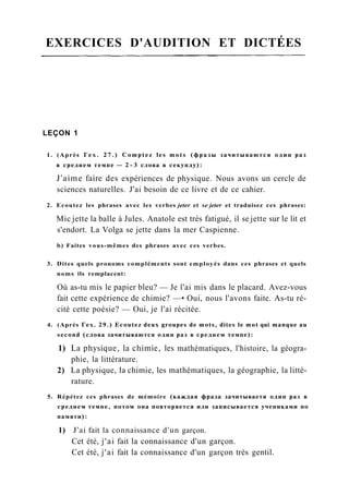 EXERCICES D'AUDITION ET DICTÉES
LEÇON 1
1. (Après Гех. 27.) Comptez les mots (фразы зачитываются один раз
в среднем темпе — 2 - 3 слова в секунду):
J'aime faire des expériences de physique. Nous avons un cercle de
sciences naturelles. J'ai besoin de ce livre et de ce cahier.
2. Ecoutez les phrases avec les verbes jeter et se jeter et traduisez ces phrases:
Mic jette la balle à Jules. Anatole est très fatigué, il se jette sur le lit et
s'endort. La Volga se jette dans la mer Caspienne.
b) Faites vous-mêmes des phrases avec ces verbes.
3. Dites quels pronoms compléments sont employés dans ces phrases et quels
noms ils remplacent:
Où as-tu mis le papier bleu? — Je l'ai mis dans le placard. Avez-vous
fait cette expérience de chimie? —• Oui, nous l'avons faite. As-tu ré-
cité cette poésie? — Oui, je l'ai récitée.
4. (Après Гех. 29.) Ecoutez deux groupes de mots, dites le mot qui manque au
second (слова зачитываются один раз в среднем темпе):
1) La physique, la chimie, les mathématiques, l'histoire, la géogra-
phie, la littérature.
2) La physique, la chimie, les mathématiques, la géographie, la litté-
rature.
5. Répétez ces phrases de mémoire (каждая фраза зачитываетя один раз в
среднем темпе, потом она повторяется или записывается учениками по
памяти):
1) J'ai fait la connaissance d'un garçon.
Cet été, j'ai fait la connaissance d'un garçon.
Cet été, j'ai fait la connaissance d'un garçon très gentil.
 