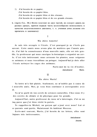 2) J'ai besoin de ce papier.
J'ai besoin de ce papier bleu.
J'ai besoin de ce papier bleu et des ciseaux.
J'ai besoin de ce papier bleu et de ces grands ciseaux.
6. (Après Гех. 30.) Dictée (состоит из двух частей, их следует давать на
разных уроках, причем первую часть целесообразно использовать в
качестве подготовленного диктанта, т. е. ученики дома должны его
прочитать и запомнить):
I
M a chère A n n e t t e !
Je suis très o c c u p é e à l ' é c o l e . C'est pourquoi je ne t'écris pas
ouvent. Cette a n n é e n o u s a v o n s plus d e matières que l ' a n n é e p a s -
ée. J'ai fait la c o n n a i s s a n c e d'une n o u v e l l e a m i e , elle est très g e n -
ille. Le p r o f e s s e u r qui n o u s e n s e i g n e la botanique a organisé un cer-
le. C ' e s t très intéressant: n o u s arrosons les plantes, n o u s s o i g n o n s
ss a n i m a u x et n o u s travaillons au potager. A u j o u r d ' h u i je d o i s aller
l ' é c o l e nettoyer l e s c a g e s des animaux.
P a r l e - m o i de ta v i e d'écolier.
Amicalement Marie.
II
M a chère M a r i e !
Ta lettre m ' a fait plaisir. S e u l e m e n t , ne m ' o u b l i e pas à c a u s e de
i n o u v e l l e a m i e . M o i , je v e u x b i e n continuer à correspondre a v e c
ai.
Tu m ' a s parlé de ton c e r c l e de s c i e n c e s naturelles. C h e z n o u s il y
d e s c e r c l e s de c h i m i e et de p h y s i q u e pour les grands.
A u j o u r d ' h u i , notre p r o f e s s e u r de russe m ' a interrogée. J'ai eu un
inq parce q u e j ' a i bien récité la p o é s i e .
Te rappelles-tu M i c h e l , un g a r ç o n qui a j o u é avec n o u s ? Lui et
es parents sont partis. M a i n t e n a n t ils habitent M o s c o u .
E c r i s - m o i s o u v e n t , M a r i e , j ' a i b e s o i n d e tes lettres, e l l e s sont
3ujours très intéressantes.
Amicalement
Annette.
 