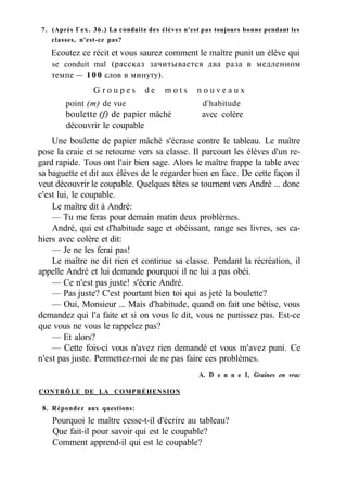 7. (Après Г ex. 36.) La conduite des élèves n'est pas toujours bonne pendant les
classes, n'est-ce pas?
Ecoutez ce récit et vous saurez comment le maître punit un élève qui
se conduit mal (рассказ зачитывается два раза в медленном
темпе — 100 слов в минуту).
G r o u p e s d e m o t s n o u v e a u x
point (m) de vue d'habitude
boulette (f) de papier mâché avec colère
découvrir le coupable
Une boulette de papier mâché s'écrase contre le tableau. Le maître
pose la craie et se retourne vers sa classe. Il parcourt les élèves d'un re-
gard rapide. Tous ont l'air bien sage. Alors le maître frappe la table avec
sa baguette et dit aux élèves de le regarder bien en face. De cette façon il
veut découvrir le coupable. Quelques têtes se tournent vers André ... donc
c'est lui, le coupable.
Le maître dit à André:
— Tu me feras pour demain matin deux problèmes.
André, qui est d'habitude sage et obéissant, range ses livres, ses ca-
hiers avec colère et dit:
— Je ne les ferai pas!
Le maître ne dit rien et continue sa classe. Pendant la récréation, il
appelle André et lui demande pourquoi il ne lui a pas obéi.
— Ce n'est pas juste! s'écrie André.
— Pas juste? C'est pourtant bien toi qui as jeté la boulette?
— Oui, Monsieur ... Mais d'habitude, quand on fait une bêtise, vous
demandez qui l'a faite et si on vous le dit, vous ne punissez pas. Est-ce
que vous ne vous le rappelez pas?
— Et alors?
— Cette fois-ci vous n'avez rien demandé et vous m'avez puni. Ce
n'est pas juste. Permettez-moi de ne pas faire ces problèmes.
A. D e n n e 1, Graines en vrac
CONTRÔLE DE LA COMPRÉHENSION
8. Répondez aux questions:
Pourquoi le maître cesse-t-il d'écrire au tableau?
Que fait-il pour savoir qui est le coupable?
Comment apprend-il qui est le coupable?
 