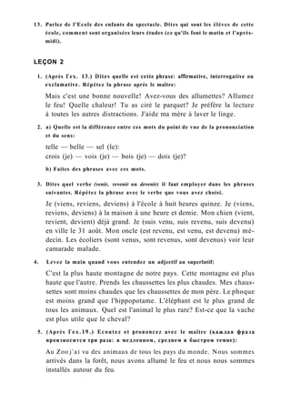 13. Parlez de l'Ecole des enfants du spectacle. Dites qui sont les élèves de cette
école, comment sont organisées leurs études (ce qu'ils font le matin et l'après-
midi).
LEÇON 2
1. (Après Гех. 13.) Dites quelle est cette phrase: affirmative, interrogative ou
exclamative. Répétez la phrase après le maître:
Mais c'est une bonne nouvelle! Avez-vous des allumettes? Allumez
le feu! Quelle chaleur! Tu as ciré le parquet? Je préfère la lecture
à toutes les autres distractions. J'aide ma mère à laver le linge.
2. a) Quelle est la différence entre ces mots du point de vue de la prononciation
et du sens:
telle — belle — sel (le):
crois (je) — vois (je) — bois (je) — dois (je)?
b) Faites des phrases avec ces mots.
3. Dites quel verbe (venir, revenir ou devenir) il faut employer dans les phrases
suivantes. Répétez la phrase avec le verbe que vous avez choisi.
Je (viens, reviens, deviens) à l'école à huit heures quinze. Je (viens,
reviens, deviens) à la maison à une heure et demie. Mon chien (vient,
revient, devient) déjà grand. Je (suis venu, suis revenu, suis devenu)
en ville le 31 août. Mon oncle (est revenu, est venu, est devenu) mé-
decin. Les écoliers (sont venus, sont revenus, sont devenus) voir leur
camarade malade.
4. Levez la main quand vous entendez un adjectif au superlatif:
C'est la plus haute montagne de notre pays. Cette montagne est plus
haute que l'autre. Prends les chaussettes les plus chaudes. Mes chaus-
settes sont moins chaudes que les chaussettes de mon père. Le phoque
est moins grand que l'hippopotame. L'éléphant est le plus grand de
tous les animaux. Quel est l'animal le plus rare? Est-ce que la vache
est plus utile que le cheval?
5. (Après Гех.19.) Ecoutez et prononcez avec le maître (каждая фраза
произносится три раза: в медленном, среднем и быстром темпе):
Au Zoo j'ai vu des animaux de tous les pays du monde. Nous sommes
arrivés dans la forêt, nous avons allumé le feu et nous nous sommes
installés autour du feu.
 
