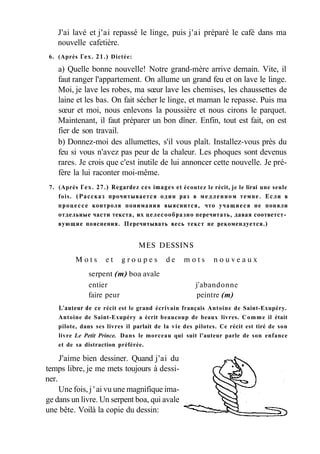J'ai lavé et j'ai repassé le linge, puis j'ai préparé le café dans ma
nouvelle cafetière.
6. (Après Гех. 21.) Dictée:
a) Quelle bonne nouvelle! Notre grand-mère arrive demain. Vite, il
faut ranger l'appartement. On allume un grand feu et on lave le linge.
Moi, je lave les robes, ma sœur lave les chemises, les chaussettes de
laine et les bas. On fait sécher le linge, et maman le repasse. Puis ma
sœur et moi, nous enlevons la poussière et nous cirons le parquet.
Maintenant, il faut préparer un bon dîner. Enfin, tout est fait, on est
fier de son travail.
b) Donnez-moi des allumettes, s'il vous plaît. Installez-vous près du
feu si vous n'avez pas peur de la chaleur. Les phoques sont devenus
rares. Je crois que c'est inutile de lui annoncer cette nouvelle. Je pré-
fère la lui raconter moi-même.
7. (Après Гех. 27.) Regardez ces images et écoutez le récit, je le lirai une seule
fois. (Рассказ прочитывается один раз в медленном темпе. Если в
процессе контроля понимания выяснится, что учащиеся не поняли
отдельные части текста, их целесообразно перечитать, давая соответст­
вующие пояснения. Перечитывать весь текст не рекомендуется.)
MES DESSINS
M o t s e t g r o u p e s d e m o t s n o u v e a u x
serpent (m) boa avale
entier j'abandonne
faire peur peintre (m)
L'auteur de ce récit est le grand écrivain français Antoine de Saint-Exupéry.
Antoine de Saint-Exupéry a écrit beaucoup de beaux livres. Comme il était
pilote, dans ses livres il parlait de la vie des pilotes. Ce récit est tiré de son
livre Le Petit Prince. Dans le morceau qui suit l'auteur parle de son enfance
et de sa distraction préférée.
J'aime bien dessiner. Quand j'ai du
temps libre, je me mets toujours à dessi-
ner.
Une fois, j ' ai vu une magnifique ima-
ge dans un livre. Un serpent boa, qui avale
une bête. Voilà la copie du dessin:
 